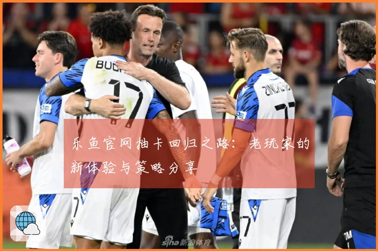 乐鱼官网抽卡回归之路：老玩家的新体验与策略分享