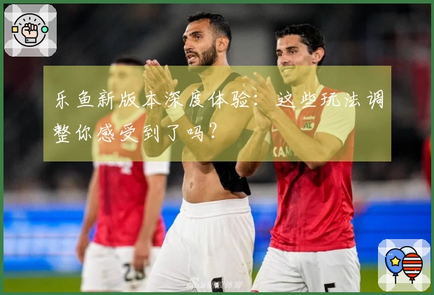 乐鱼新版本深度体验：这些玩法调整你感受到了吗？