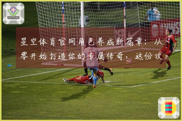 星空体育官网角色养成新篇章：从零开始打造你的专属传奇，这份攻略助你少走弯路