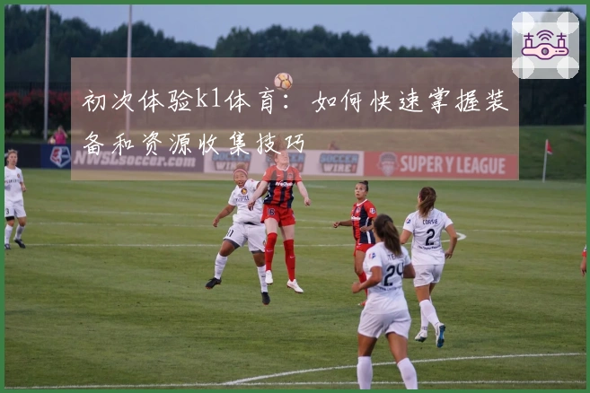 初次体验k1体育：如何快速掌握装备和资源收集技巧