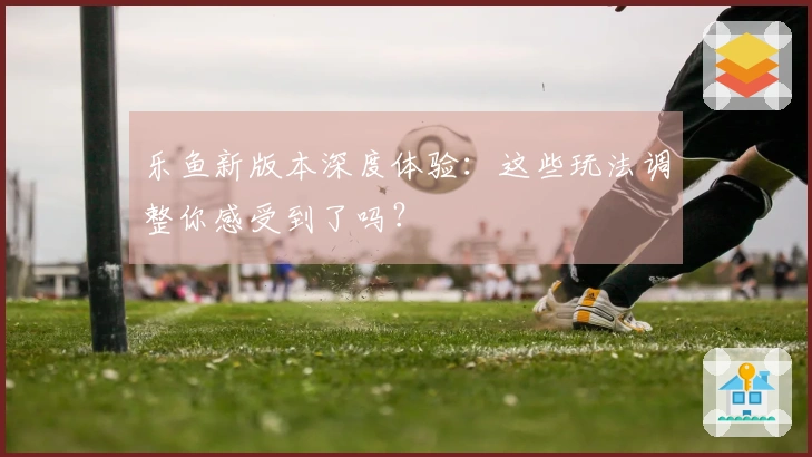 乐鱼新版本深度体验：这些玩法调整你感受到了吗？