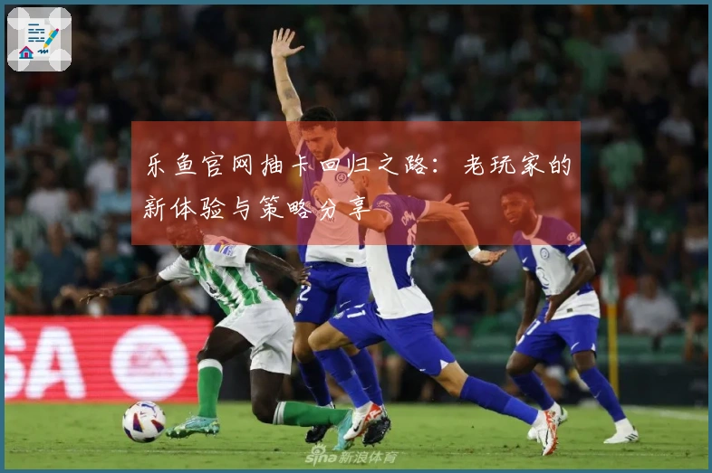 乐鱼官网抽卡回归之路：老玩家的新体验与策略分享