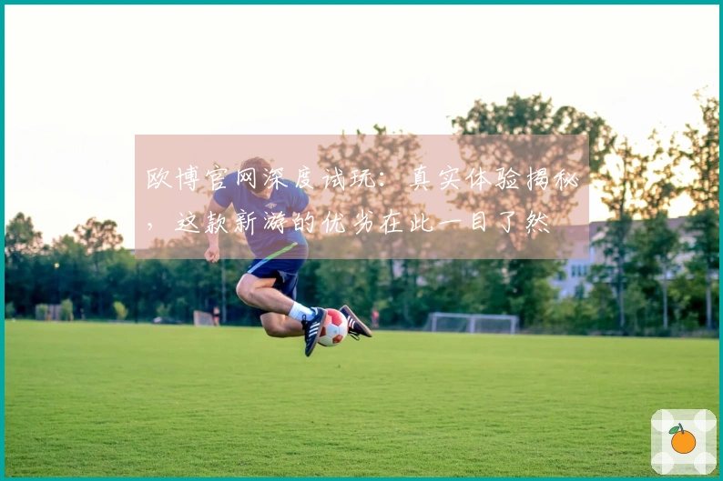 欧博官网深度试玩：真实体验揭秘，这款新游的优劣在此一目了然